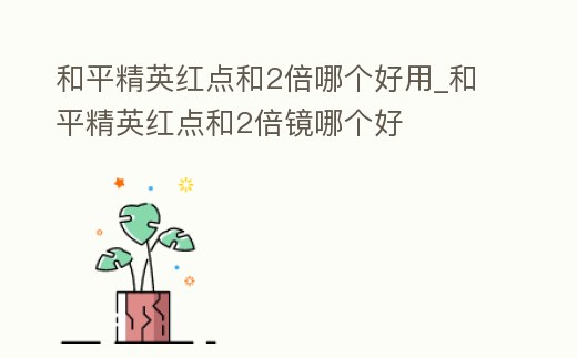 和平精英紅點和2倍哪個好用_和平精英紅點和2倍鏡哪個好