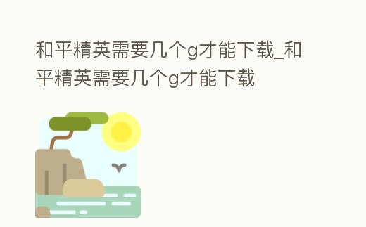 和平精英需要幾個g才能下載_和平精英需要幾個g才能下載