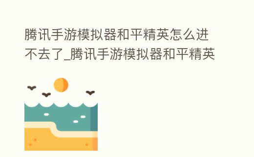 騰訊手游模擬器和平精英怎么進不去了_騰訊手游模擬器和平精英怎么進不去了游戲
