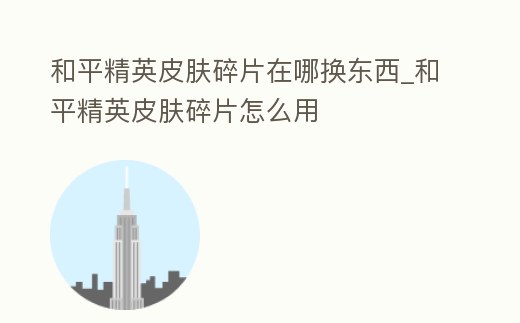 和平精英皮膚碎片在哪換東西_和平精英皮膚碎片怎么用
