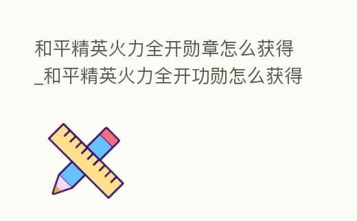 和平精英火力全開勛章怎么獲得_和平精英火力全開功勛怎么獲得