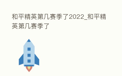 和平精英第幾賽季了2022_和平精英第幾賽季了
