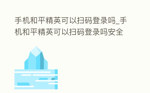 手機和平精英可以掃碼登錄嗎_手機和平精英可以掃碼登錄嗎安全嗎