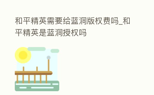 和平精英需要給藍洞版權費嗎_和平精英是藍洞授權嗎