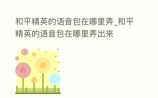 和平精英的語音包在哪里弄_和平精英的語音包在哪里弄出來