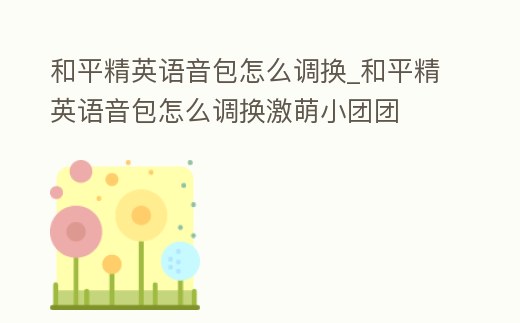 和平精英語音包怎么調(diào)換_和平精英語音包怎么調(diào)換激萌小團團