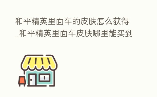 和平精英里面車的皮膚怎么獲得_和平精英里面車皮膚哪里能買到